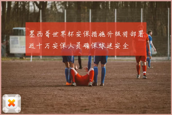 墨西哥世界杯安保措施升级将部署近十万安保人员确保球迷安全