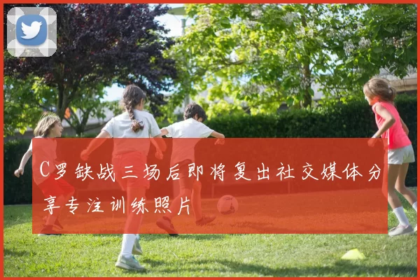 C罗缺战三场后即将复出社交媒体分享专注训练照片