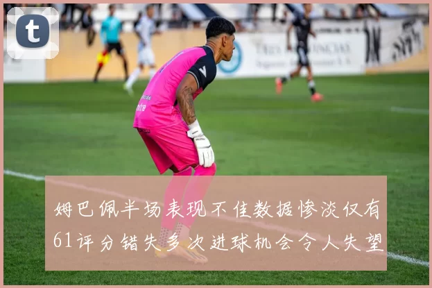 姆巴佩半场表现不佳数据惨淡仅有61评分错失多次进球机会令人失望