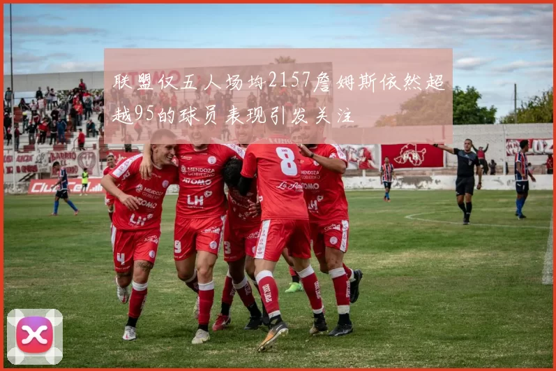 联盟仅五人场均2157詹姆斯依然超越95的球员表现引发关注