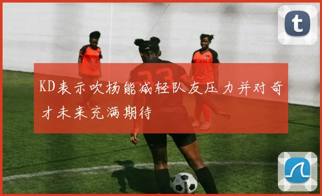 KD表示吹杨能减轻队友压力并对奇才未来充满期待