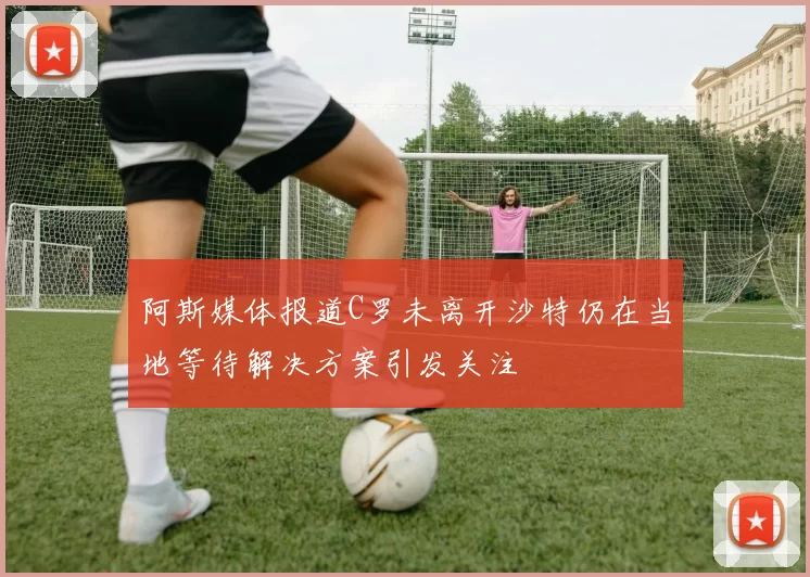 阿斯媒体报道C罗未离开沙特仍在当地等待解决方案引发关注