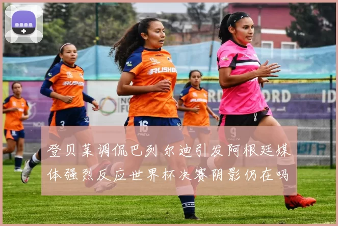 登贝莱调侃巴列尔迪引发阿根廷媒体强烈反应世界杯决赛阴影仍在吗