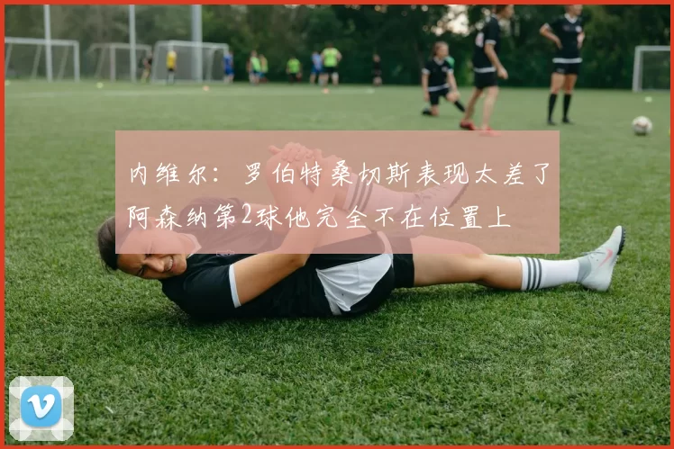 内维尔：罗伯特桑切斯表现太差了阿森纳第2球他完全不在位置上