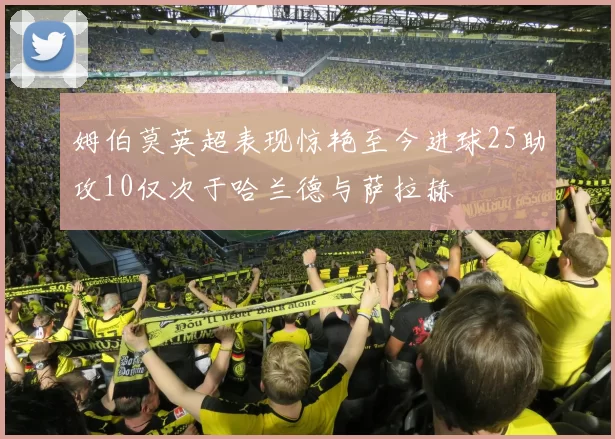 姆伯莫英超表现惊艳至今进球25助攻10仅次于哈兰德与萨拉赫