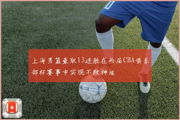上海男篮豪取13连胜在两届CBA俱乐部杯赛事中实现不败神话
