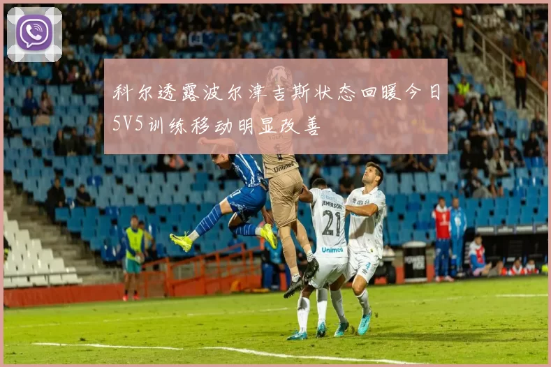 科尔透露波尔津吉斯状态回暖今日5V5训练移动明显改善