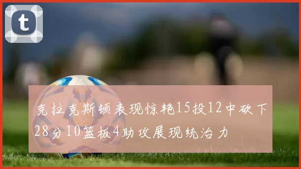 克拉克斯顿表现惊艳15投12中砍下28分10篮板4助攻展现统治力