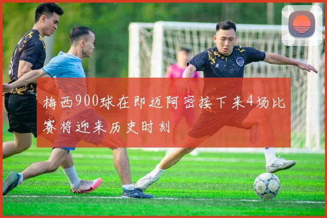 梅西900球在即迈阿密接下来4场比赛将迎来历史时刻