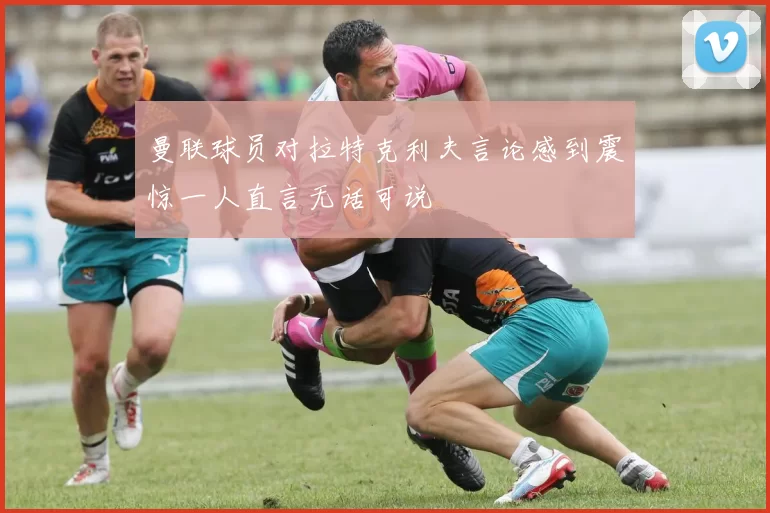 曼联球员对拉特克利夫言论感到震惊一人直言无话可说