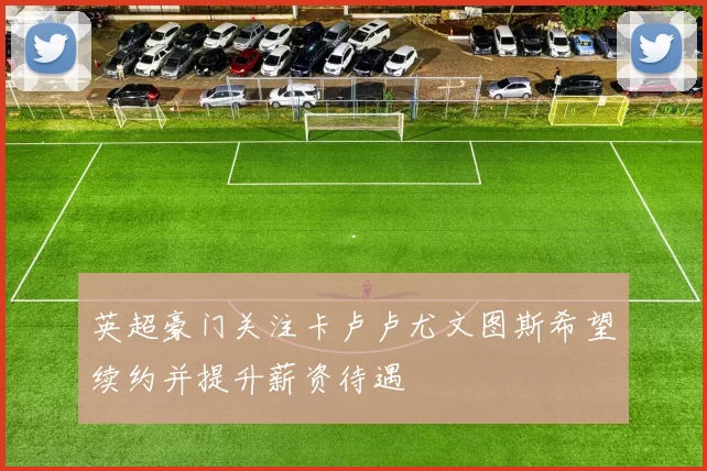 英超豪门关注卡卢卢尤文图斯希望续约并提升薪资待遇