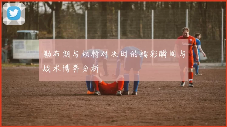 勒布朗与切特对决时的精彩瞬间与战术博弈分析