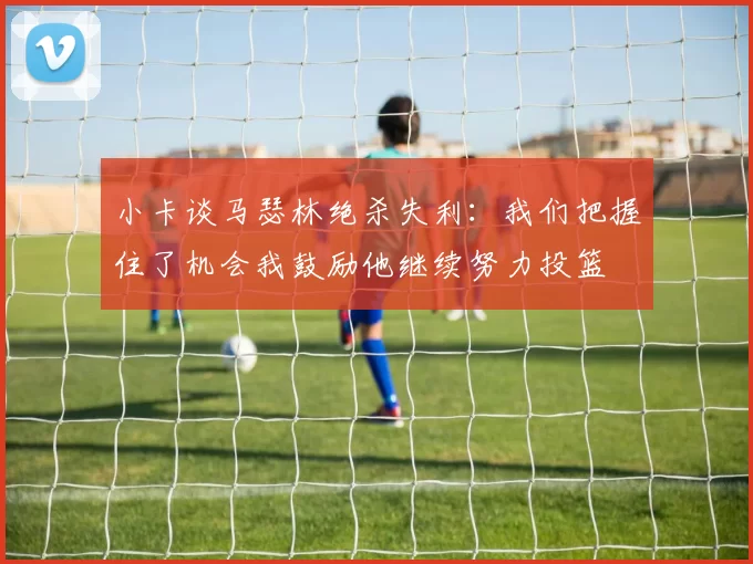 小卡谈马瑟林绝杀失利：我们把握住了机会我鼓励他继续努力投篮