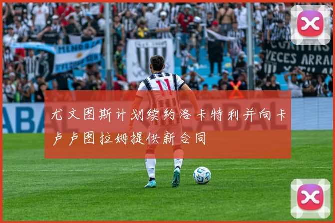 尤文图斯计划续约洛卡特利并向卡卢卢图拉姆提供新合同
