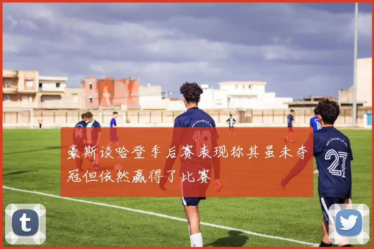 豪斯谈哈登季后赛表现称其虽未夺冠但依然赢得了比赛
