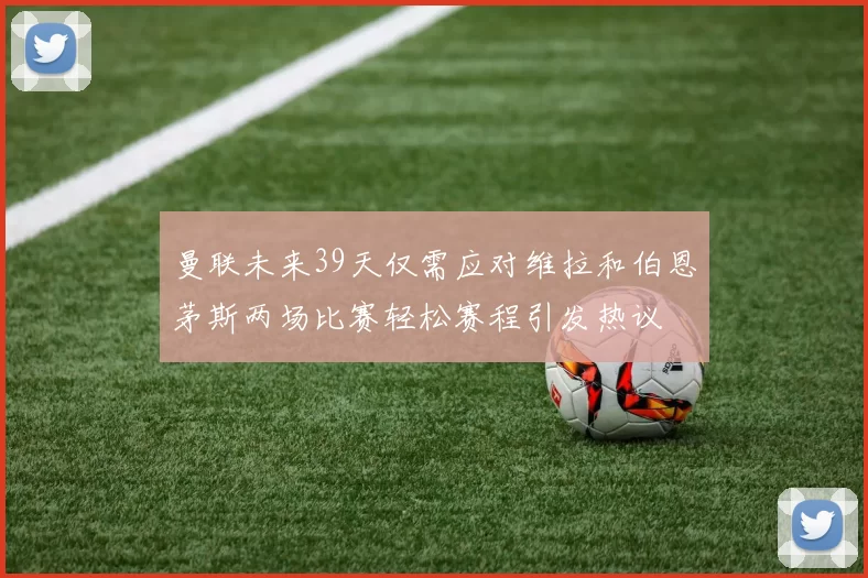 曼联未来39天仅需应对维拉和伯恩茅斯两场比赛轻松赛程引发热议