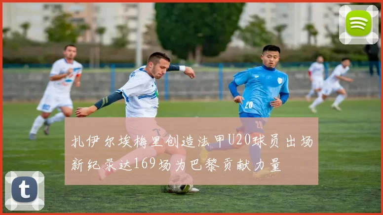 扎伊尔埃梅里创造法甲U20球员出场新纪录达169场为巴黎贡献力量