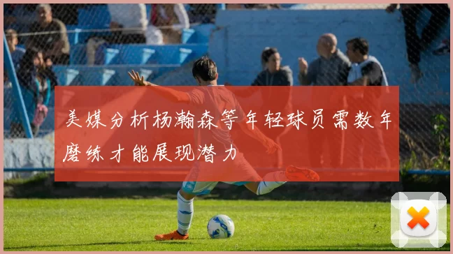 美媒分析杨瀚森等年轻球员需数年磨练才能展现潜力