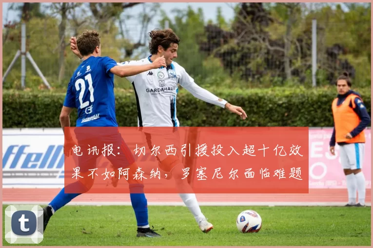 电讯报：切尔西引援投入超十亿效果不如阿森纳，罗塞尼尔面临难题