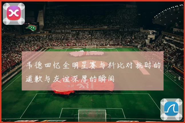 韦德回忆全明星赛与科比对抗时的道歉与友谊深厚的瞬间