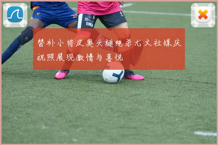 替补小将皮奥头槌绝杀尤文社媒庆祝照展现激情与喜悦