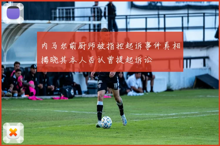 内马尔前厨师被指控起诉事件真相揭晓其本人否认曾提起诉讼