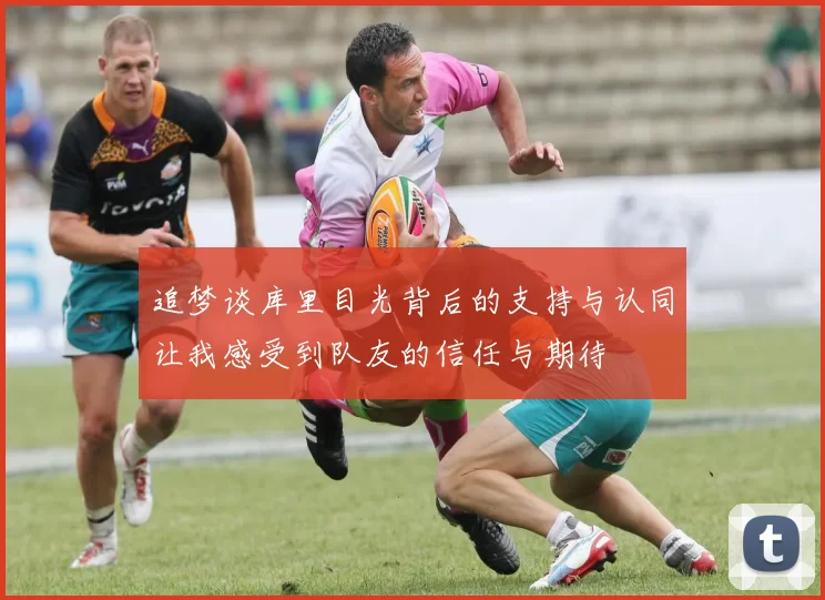 追梦谈库里目光背后的支持与认同让我感受到队友的信任与期待